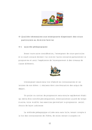 4- Qualités nécessaires aux enseignants dispensant des cours
   particuliers au domicile familial


4-1   qualités pédagogiques


      Avant toute autre considération, l’enseignant de cours particulier
et le coach scolaire doivent l’un comme l’autre connaître parfaitement le
programme et avoir l’expérience de l’enseignement à des niveaux de
classe différents.




      L’enseignant examinera tout d’abord les connaissances et les
lacunes de son élève : il réalisera donc une évaluation des acquis de
départ.


      Un projet ou contrat de progression sera ensuite rapidement établi
qui devra être contrôlé périodiquement, éventuellement ajusté de temps
à autre, voire modifié. Les exercices permettant la progression seront
choisis de façon judicieuse


      La méthode pédagogique utilisée sera sans faille, tenant compte à
la fois des connaissances de l’élève, de celles restant à acquérir et



                                 12
 