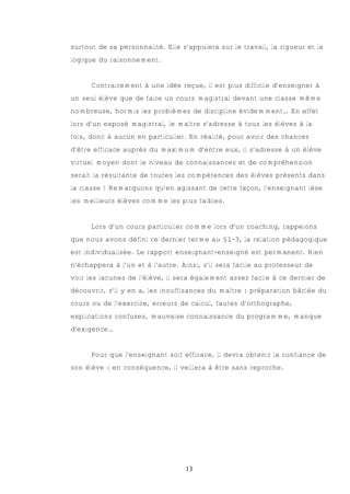 surtout de sa personnalité. Elle s’appuiera sur le travail, la rigueur et la
logique du raisonnement.


      Contrairement à une idée reçue, il est plus difficile d’enseigner à
un seul élève que de faire un cours magistral devant une classe même
nombreuse, hormis les problèmes de discipline évidemment… En effet
lors d’un exposé magistral, le maître s’adresse à tous les élèves à la
fois, donc à aucun en particulier. En réalité, pour avoir des chances
d’être efficace auprès du maximum d’entre eux, il s’adresse à un élève
virtuel moyen dont le niveau de connaissances et de compréhension
serait la résultante de toutes les compétences des élèves présents dans
la classe ! Remarquons qu’en agissant de cette façon, l’enseignant lèse
les meilleurs élèves comme les plus faibles.


      Lors d’un cours particulier comme lors d’un coaching, rappelons
que nous avons défini ce dernier terme au §1-3, la relation pédagogique
est individualisée. Le rapport enseignant-enseigné est permanent. Rien
n’échappera à l’un et à l’autre. Ainsi, s’il sera facile au professeur de
voir les lacunes de l’élève, il sera également assez facile à ce dernier de
découvrir, s’il y en a, les insuffisances du maître : préparation bâclée du
cours ou de l’exercice, erreurs de calcul, fautes d’orthographe,
explications confuses, mauvaise connaissance du programme, manque
d’exigence…


      Pour que l’enseignant soit efficace, il devra obtenir la confiance de
son élève : en conséquence, il veillera à être sans reproche.




                                  13
 