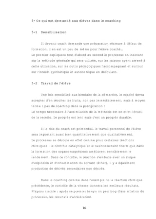 5- Ce qui est demandé aux élèves dans le coaching


5-1   Sensibilisation


      Si devenir coach demande une préparation sérieuse à défaut de
formation, il en est un peu de même pour l’élève coaché…
Le premier expliquera tout d’abord au second le processus en insistant
sur la méthode générale qui sera utilisée, sur les raisons ayant amené à
cette utilisation, sur les outils pédagogiques l’accompagnant et surtout
sur l’intérêt synthétique et autonomique en découlant.


5-2   Travail de l’élève


      Une fois sensibilisé aux bienfaits de la démarche, le coaché devra
accepter d’en récolter les fruits, non pas immédiatement, mais à moyen
terme : pas de coaching dans la précipitation !
Le temps nécessaire à l’assimilation de la méthode est en effet l’écueil
de la recette. Le progrès est lent mais c’est un progrès durable.


      Si le rôle du coach est primordial, le travail personnel de l’élève
sera important aussi bien quantitativement que qualitativement.
Le processus se déroule en effet comme pour certaines réactions
chimiques : le contrôle catalytique et le ralentissement thermique dans
la formation des organomagnésiens améliorent sensiblement le
rendement. Sans ce contrôle, la réaction s’emballe avec un risque
d’explosion et d’inflammation du solvant (éther), il y a également
production de dérivés secondaires non désirés.


      Dans le coaching comme dans l’exemple de la réaction chimique
précédente, le contrôle de la vitesse donnera les meilleurs résultats.
N’ayons crainte : après ce premier temps un peu long d’assimilation du
processus, les résultats s’accélèreront.


                                  16
 