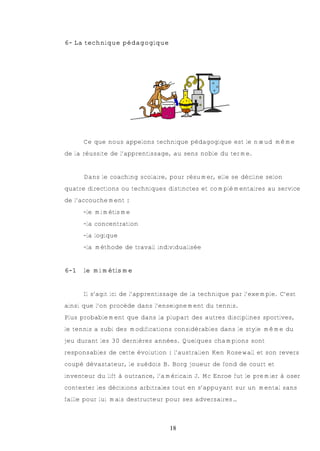 6- La technique pédagogique




      Ce que nous appelons technique pédagogique est le nœud même
de la réussite de l’apprentissage, au sens noble du terme.


      Dans le coaching scolaire, pour résumer, elle se décline selon
quatre directions ou techniques distinctes et complémentaires au service
de l’accouchement :
      -le mimétisme
      -la concentration
      -la logique
      -la méthode de travail individualisée


6-1   le mimétisme


      Il s’agit ici de l’apprentissage de la technique par l’exemple. C’est
ainsi que l’on procède dans l’enseignement du tennis.
Plus probablement que dans la plupart des autres disciplines sportives,
le tennis a subi des modifications considérables dans le style même du
jeu durant les 30 dernières années. Quelques champions sont
responsables de cette évolution : l’australien Ken Rosewall et son revers
coupé dévastateur, le suédois B. Borg joueur de fond de court et
inventeur du lift à outrance, l’américain J. Mc Enroe fut le premier à oser
contester les décisions arbitrales tout en s’appuyant sur un mental sans
faille pour lui mais destructeur pour ses adversaires…



                                  18
 