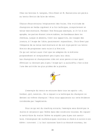 Chez les femmes S. Lenglen, Chris Evert et M. Navratilova ont permis
au tennis féminin de faire de même.


Chacun d’eux entraina l’engouement des foules. Une multitude de
champions en herbe copièrent à la fois technique, comportement et
tenue vestimentaire. Pendant l’ère Borg par exemple, le lift fut à son
apogée, les parties étaient interminables, les bandeaux dans les
cheveux, jusque là absents, firent leur apparition, les visages des
joueurs, à l’image de l’idole, paraissaient impassibles… Chris Evert par
l’élégance de sa tenue vestimentaire et de son style permit au tennis
féminin de progresser sans nuire à la féminité.
Ce qui est certain aussi c’est que les adeptes du mimétisme
progressèrent et remplacèrent peu à peu leur idole.
Les champions et championnes cités ont ainsi permis à leur sport
d’évoluer lui donnant peu à peu l’image qu’il a aujourd’hui c’est à dire
l’une des activités les plus prisées de la planète.




      L’exemple du tennis se retrouve dans tous les sports : ski,
football, golf, natation… En « copiant » la technique du champion on
devient soi-même champion ! Nous nous appuierons sur cette évidence
corroborée par l’expérience.


      Pour ce qui est du coaching scolaire, l’exemple sera donné par le
maître et retranscrit par l’élève dans des conditions voisines. En copiant
le savoir-faire du maître l’élève va acquérir peu à peu son savoir-
faire. L’enseignant de mathématiques montrera le chemin à suivre à son
élève : comment il lui faut raisonner face à un énoncé nouveau, les


                                  19
 