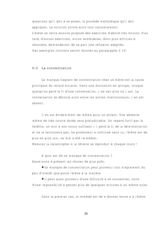 questions qu’il doit à se poser, le procédé méthodique qu’il doit
appliquer. La solution suivra alors tout naturellement.
L’élève se verra ensuite proposé des exercices d’abord très voisins. Plus
tard, d’autres exercices, moins semblables, donc plus difficiles à
résoudre, demanderont de sa part une réflexion adaptée.
Des exemples concrets seront donnés au paragraphe § 10.




6-2   La concentration


      Le manque flagrant de concentration chez un élève est la cause
principale du retard scolaire. Dans une discussion en groupe, lorsque
quelqu’un perd le fil d’une conversation, il ne sait plus où il est. La
conversation se déroule alors entre les autres interlocuteurs, il en est
absent.


      Il en est évidemment de même pour un enfant. Une absence
même de très courte durée sera préjudiciable. Un regard furtif par la
fenêtre, un mot à son voisin suffisent : il perd le fil de la démonstration
et ne le retrouvera pas. Le professeur a continué sans lui, l’élève est de
plus en plus loin. Le mal a été immédiat.
Mesurez la catastrophe si la rêverie se reproduit à chaque cours !


      A quoi est dû ce manque de concentration ?
Examinons à présent les choses de plus près.
      €Le manque de concentration peut provenir tout simplement du
peu d’intérêt que porte l’élève à la matière
      €Il peut aussi provenir d’une difficulté à se concentrer, voire
d’une impossibilité à penser plus de quelques minutes à un même sujet


      Dans le premier cas, le remède est de « donner envie » à l’élève




                                  20
 