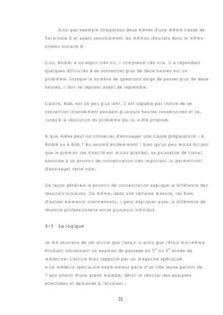 Ainsi par exemple comparons deux élèves d’une même classe de
Terminale S et ayant sensiblement les mêmes résultats donc le même
niveau scolaire A .


L’un, André, a un esprit très vif, il comprend très vite. Il a cependant
quelques difficultés à se concentrer plus de deux heures sur un
problème. Lorsque le nombre de questions exige de passer plus de deux
heures, il doit se reposer avant de reprendre.


L’autre, Bob, est un peu plus lent. Il est capable par contre de se
concentrer intensément pendant plusieurs heures consécutives et ce,
jusqu’à la résolution du problème qui lui a été proposé.


A quel élève peut-on conseiller d’envisager une classe préparatoire : à
André ou à Bob ? Au second évidemment : bien qu’un peu moins brillant
que le premier (sa vivacité est moins grande), sa puissance de travail
associée à un pouvoir de concentration très important lui permettront
d’envisager cette voie.


De façon générale le pouvoir de concentration explique la différence des
résultats scolaires. De même, dans une certaine mesure, car bien
d’autres éléments interviennent, il peut expliquer aussi la différence de
réussite professionnelle entre plusieurs individus.


6-3   La logique


Je me souviens de cet article que j’avais lu alors que j’étais moi-même
étudiant concernant un examen de passage en 5e ou 6e année de
médecine. L’article était rapporté par un magazine spécialisé.
« Le médecin spécialiste examinateur parle d’un très jeune patient de
7 ans atteint d’une grave maladie, décrit le résultat des analyses
effectuées et demande à l’étudiant :


                                 22
 
