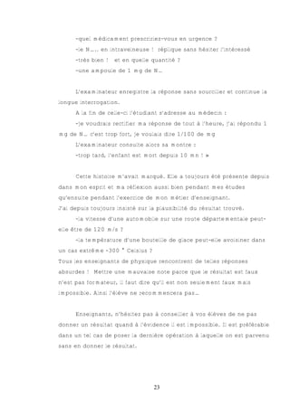 -quel médicament prescririez-vous en urgence ?
      -le N….. en intraveineuse ! réplique sans hésiter l’intéressé
      -très bien !   et en quelle quantité ?
      -une ampoule de 1 mg de N…


      L’examinateur enregistre la réponse sans sourciller et continue la
longue interrogation.
      A la fin de celle-ci l’étudiant s’adresse au médecin :
      -je voudrais rectifier ma réponse de tout à l’heure, j’ai répondu 1
mg de N… c’est trop fort, je voulais dire 1/100 de mg
      L’examinateur consulte alors sa montre :
      -trop tard, l’enfant est mort depuis 10 mn ! »


      Cette histoire m’avait marqué. Elle a toujours été présente depuis
dans mon esprit et ma réflexion aussi bien pendant mes études
qu’ensuite pendant l’exercice de mon métier d’enseignant.
J’ai depuis toujours insisté sur la plausibilité du résultat trouvé.
      -la vitesse d’une automobile sur une route départementale peut-
elle être de 120 m/s ?
      -la température d’une bouteille de glace peut-elle avoisiner dans
un cas extrême -300 ° Celsius ?
Tous les enseignants de physique rencontrent de telles réponses
absurdes ! Mettre une mauvaise note parce que le résultat est faux
n’est pas formateur, il faut dire qu’il est non seulement faux mais
impossible. Ainsi l’élève ne recommencera pas…


      Enseignants, n’hésitez pas à conseiller à vos élèves de ne pas
donner un résultat quand à l’évidence il est impossible. Il est préférable
dans un tel cas de poser la dernière opération à laquelle on est parvenu
sans en donner le résultat.




                                  23
 
