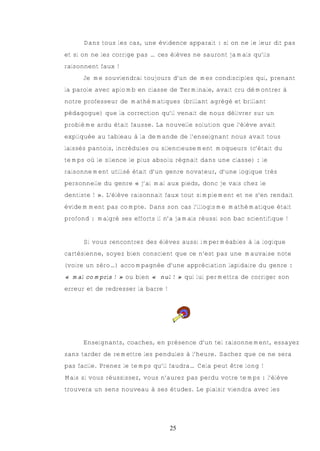 Dans tous les cas, une évidence apparait : si on ne le leur dit pas
et si on ne les corrige pas … ces élèves ne sauront jamais qu’ils
raisonnent faux !
      Je me souviendrai toujours d’un de mes condisciples qui, prenant
la parole avec aplomb en classe de Terminale, avait cru démontrer à
notre professeur de mathématiques (brillant agrégé et brillant
pédagogue) que la correction qu’il venait de nous délivrer sur un
problème ardu était fausse. La nouvelle solution que l’élève avait
expliquée au tableau à la demande de l’enseignant nous avait tous
laissés pantois, incrédules ou silencieusement moqueurs (c’était du
temps où le silence le plus absolu régnait dans une classe) : le
raisonnement utilisé était d’un genre novateur, d’une logique très
personnelle du genre « j’ai mal aux pieds, donc je vais chez le
dentiste ! ». L’élève raisonnait faux tout simplement et ne s’en rendait
évidemment pas compte. Dans son cas l’illogisme mathématique était
profond : malgré ses efforts il n’a jamais réussi son bac scientifique !


      Si vous rencontrez des élèves aussi imperméables à la logique
cartésienne, soyez bien conscient que ce n’est pas une mauvaise note
(voire un zéro…) accompagnée d’une appréciation lapidaire du genre :
« mal compris ! » ou bien « nul ! » qui lui permettra de corriger son
erreur et de redresser la barre !




      Enseignants, coaches, en présence d’un tel raisonnement, essayez
sans tarder de remettre les pendules à l’heure. Sachez que ce ne sera
pas facile. Prenez le temps qu’il faudra… Cela peut être long !
Mais si vous réussissez, vous n’aurez pas perdu votre temps : l’élève
trouvera un sens nouveau à ses études. Le plaisir viendra avec les




                                    25
 