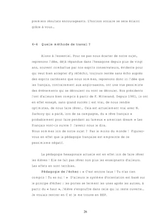premiers résultats encourageants. L’horizon scolaire se sera éclairci
grâce à vous…




6-4   Quelle méthode de travail ?


      Allons à l’essentiel. Pour ne pas nous écarter de notre sujet,
reprenons l’idée, déjà répandue dans l’hexagone depuis plus de vingt
ans, souvent combattue par nos esprits conservateurs, évidente pour
qui veut bien accepter d’y réfléchir, toujours restée sans écho auprès
des esprits cartésiens que nous sommes, reprenons donc ici l’idée que
les français, contrairement aux anglo-saxons, ont une vue pessimiste
des évènements qui se déroulent ou vont se dérouler. Nos présidents
l’ont d’ailleurs bien compris à partir de F. Mitterand. Depuis 1981, ils ont
en effet essayé, sans grand succès il est vrai, de nous rendre
optimistes, de nous faire rêver… Cela est actuellement vrai avec N.
Sarkozy qui a parlé, lors de sa campagne, du « rêve français »
probablement pour faire pendant au fameux « american dream » Les
Français vont-ils suivre ? l’avenir nous le dira.
Nous sommes loin de notre sujet ? Pas le moins du monde ! Figurez-
vous en effet que la pédagogie française est empreinte de ce
pessimisme négatif.


      La pédagogie hexagonale actuelle est en effet loin de faire rêver
les élèves ! Elle ne fait pas rêver non plus les enseignants d’ailleurs.
Les effets en sont terribles.
      Pédagogie de l’échec : « C’est encore faux ! Tu n’as rien
compris ! Tu es nul ! » D’ailleurs le système d’orientation est basé sur
le principe d’échec : les portes se ferment les unes après les autres, à
partir du « haut », l’élève s’engouffre dans celle qui lui reste ouverte…
Je voulais rentrer en C et je me trouve en BEP.




                                  26
 
