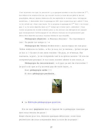 C’est tellement vrai que j’ai rencontré il y a quelques années le cas d’un élève de 3ème,
bon élève et en avance d’un an, qui voulant suivre la trace de son père et de son
grand-père, désirait devenir ébéniste afin de reprendre le moment venu l’entreprise
ancestrale… Il demandait donc le passage en LEP. Que croyez-vous qu’il advint ? Cela
lui fut refusé car il était trop jeune. On lui proposa le passage en 2nde dont il ne voulait
pas. Il lui fut alors répondu dans un 1er temps qu’il n’avait qu’à …redoubler ! J’eus
toutes les peines du monde à obtenir pour lui du rectorat une dérogation en arguant
que l’enseignement technologique et les métiers manuels ne me paraissaient pas
devoir être réservés aux seuls mauvais élèves et aux retardés.

       Pédagogie négative : « Mauvais résultats ! Tu n’arriveras à
rien ! Tu perds ton temps ici ! »
       Pédagogie de l’ennui évidemment : aucun espoir en vue pour
l’élève médiocre ou faible… « Nul je suis, nul je resterai… Qu’est-ce que
je fais ici ? Ca sert à rien cette matière ! En plus, je m’ennuie. Pas
marrante, la prof… je ne comprends rien à ce qu’elle raconte ! Et elle ne
comprend pas pourquoi je suis aussi souvent absent à son cours…»
       Pédagogie du renoncement : « A quoi ça sert de s’accrocher ?
Le prof a dit que je n’y arriverai pas de toute façon… »
       Bref, pédagogie ratée !!!!!
       Et donc pédagogie perdante…




   €   La Méthode pédagogique positive.


   Elle se veut gagnante donc à l’opposé de la pédagogie classique
dont nous venons de parler !
Avant d’aller plus loin, donnons quelques définitions : elles vous
permettront de nous comprendre dans la suite de ce propos !



                                         27
 