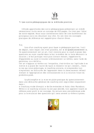 7- Les outils pédagogiques de la méthode positive


   L’étude approfondie des outils pédagogiques présentant un intérêt
nécessiterait à elle seule un ouvrage de 400 pages. Ce n’est pas l’objet
de notre exposé. Nous nous contenterons donc de citer brièvement les
principaux outils en résumant leur rôle. Un lien vers les ouvrages
pratiques de référence est rappelé pour chacun d’eux.


7-1
      Lors d’un coaching ayant pour base la pédagogie positive, l’outil
de départ, sans lequel rien n’est possible, est « le questionnement ».
Ce questionnement est un art. L’art consiste pour le coach à poser des
questions au sujet coaché dans le but immédiat de lui faire découvrir la
solution ; le but principal mais plus lointain restant, rappelons-le,
d’apprendre au sujet à trouver ultérieurement lui-même, sans l’aide de
personne, la « vérité ».
Cet art s’appuie lui-même sur l’empathie, c'est-à-dire sur l’aptitude à se
mettre à la place de l’autre de façon à ressentir ce qu’il ressent… Dans
le cas qui nous préoccupe, le coaching scolaire, à comprendre tout
simplement les difficultés de l’apprenant dans le cheminement réflexif
menant à l’appropriation des connaissances ou à la solution finale du
problème posé.

      La philosophie et la mise en place pratique du questionnement
dans une démarche générale de coaching sont explicitées longuement
dans :
« Coaching mode d’emploi » de Emmenecker et Rafal chez Marabout.
Même si le coaching scolaire n’y est pas abordé, tout apprenti-coach se
réfèrera avec profit à cet ouvrage. Sa lecture sera une précieuse aide
pour la formulation des questions qu’il sera amené lui-même à poser.




                                 30
 
