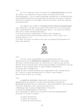 7-2
       Un outil important sera l’utilisation du mode sensoriel dominant
de l’élève : ce mode est-il visuel, auditif ou plutôt émotionnel
(kinesthésique) ? De ce mode de pensée va découler le vocabulaire qui
sera préférentiellement employé dans les séances ainsi que le type de
mémoire à laquelle on fera appel (mémoire visuelle, mémoire auditive
principalement).

      Les apports de la PNL ou Programmation Neuro-Linguistique
sont importants, en particulier dans le domaine de la communication,
dont l’enseignement fait indéniablement partie ! On pourra se référer
avec profit à des ouvrages pratiques :
« La communication efficace par la PNL » chez Marabout,
« La Programmation Neuro-Linguistique P.N.L. » d’A. Cayrol et P.
Barrère chez E. S. F.
« La PNL, outil pour la classe » écrit par un groupe de professeurs et
paru chez Nathan.




7-3
      Un outil voisin du précédent et complémentaire est la
détermination de la préférence cérébrale individuelle. Selon Ned
Hermann, notre cerveau peut se subdiviser en 4 parties que chacun
d’entre nous utilise de façon statistique privilégiée. Le problème sera de
découvrir chez chaque élève le canal cérébral préférentiel.
La lecture des ouvrages de :
Linda Williams « deux cerveaux pour apprendre » Ed. d’Organisation
M.J. Chalvin « deux cerveaux pour la classe » chez Nathan
pourra vous éclairer sur le sujet.

7-4
      La gestion mentale a également sa place parmi les outils
pédagogiques principaux. Un des rares chercheurs français en
pédagogie pratique est son inventeur A. de La Garanderie. Ses ouvrages
font donc référence, nous citerons en particulier :
« Pédagogie des moyens d’apprendre » Centurion
« Les profils pédagogiques » Centurion
de la Garanderie y décrit les trois gestes mentaux pédagogiques
procurant le succès à l’élève :

      -le geste d’attention
      -le geste de réflexion
      -le geste de mémorisation


                                  31
 