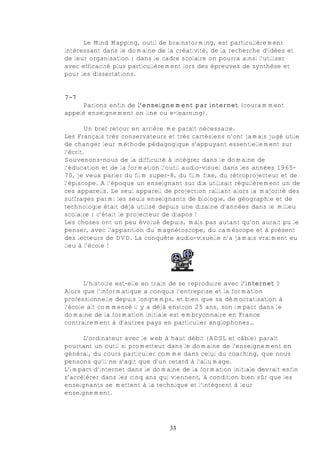 Le Mind Mapping, outil de brainstorming, est particulièrement
intéressant dans le domaine de la créativité, de la recherche d’idées et
de leur organisation : dans le cadre scolaire on pourra ainsi l’utiliser
avec efficacité plus particulièrement lors des épreuves de synthèse et
pour les dissertations.


7-7
     Parlons enfin de l’enseignement par internet (couramment
appelé enseignement on line ou e-learning).

        Un bref retour en arrière me paraît nécessaire.
Les Français très conservateurs et très cartésiens n’ont jamais jugé utile
de changer leur méthode pédagogique s’appuyant essentiellement sur
l’écrit.
Souvenons-nous de la difficulté à intégrer dans le domaine de
l’éducation et de la formation l’outil audio-visuel dans les années 1965-
70, je veux parler du film super-8, du film fixe, du rétroprojecteur et de
l’épiscope. A l’époque un enseignant sur dix utilisait régulièrement un de
ces appareils. Le seul appareil de projection ralliant alors la majorité des
suffrages parmi les seuls enseignants de biologie, de géographie et de
technologie était déjà utilisé depuis une dizaine d’années dans le milieu
scolaire : c’était le projecteur de diapos !
Les choses ont un peu évolué depuis, mais pas autant qu’on aurait pu le
penser, avec l’apparition du magnétoscope, du caméscope et à présent
des lecteurs de DVD. La conquête audio-visuelle n’a jamais vraiment eu
lieu à l’école !




       L’histoire est-elle en train de se reproduire avec l’internet ?
Alors que l’informatique a conquis l’entreprise et la formation
professionnelle depuis longtemps, et bien que sa démocratisation à
l’école ait commencé il y a déjà environ 25 ans, son impact dans le
domaine de la formation initiale est embryonnaire en France
contrairement à d’autres pays en particulier anglophones…

      L’ordinateur avec le web à haut débit (ADSL et câble) paraît
pourtant un outil si prometteur dans le domaine de l’enseignement en
général, du cours particulier comme dans celui du coaching, que nous
pensons qu’il ne s’agit que d’un retard à l’allumage.
L’impact d’internet dans le domaine de la formation initiale devrait enfin
s’accélérer dans les cinq ans qui viennent, à condition bien sûr que les
enseignants se mettent à la technique et l’intègrent à leur
enseignement.




                                 33
 
