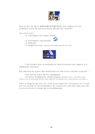 Pour ce qui est de la méthode d’Ordi-Prof, elle s’appuie sur les
différents outils de communication dérivés de l’internet.

Ces outils sont :
     -la messagerie en temps différé

       -la messagerie instantanée
       -la Webcam
       -la téléphonie voip (permet de téléphoner de PC à PC)




     Il est évident que la méthode est révolutionnaire par rapport à la
pédagogie classique.

Elle réclame de la part des enseignants et des futurs coaches scolaires :
       -une remise à plat de leur pédagogie
       -un effort d’adaptation technologique (soyons clairs : cet effort sera
continu car la technique évolue sans cesse et les élèves sont les premiers informés…)

Dans le chapitre qui suit (8), nous allons expliciter l’utilisation sur le web
par les coaches et les enseignants de l’organisme Ordi-Prof des outils de
communication à la base de notre pédagogie.




                                      34
 