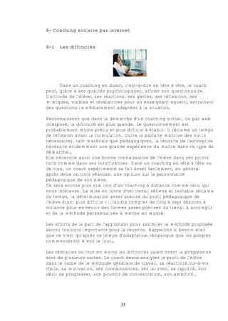 8- Coaching scolaire par internet


8-1   Les difficultés




       Dans un coaching en direct, c'est-à-dire en tête à tête, le coach
peut, grâce à ses qualités psychologiques, affiner son questionnaire.
L’attitude de l’élève, ses réactions, ses gestes, ses réflexions, ses
mimiques, visibles et révélatrices pour un enseignant aguerri, entraînent
des questions immédiatement adaptées à la situation.

Reconnaissons que dans la démarche d’un coaching virtuel, ou par web
interposé, la difficulté est plus grande. Le questionnement est
probablement moins précis et plus difficile à établir. Il réclame un temps
de réflexion avant la formulation. Outre la parfaite maîtrise des outils
nécessaires, tant matériels que pédagogiques, la réussite de l’entreprise
nécessite évidemment une grande expérience du maître dans ce type de
démarche…
Elle nécessite aussi une bonne connaissance de l’élève dans ses points
forts comme dans ses insuffisances. Dans un coaching en tête à tête ou
de visu, un coach expérimenté se fait assez facilement, en général
après deux ou trois séances, une opinion sur la personnalité
pédagogique de son élève.
Ce sera encore plus vrai lors d’un coaching à distance comme celui qui
nous intéresse. La mise en route d’un travail sérieux et rentable réclame
du temps, la détermination assez précise du profil pédagogique de
l’élève étant plus difficile : il faudra compter de cinq à sept séances à
distance pour entrevoir des formes assez précises du travail à accomplir
et de la méthode personnalisée à mettre en œuvre.

Les efforts de la part de l’apprenant pour assimiler la méthode proposée
seront toujours importants pour la réussite. Rappelons si besoin était
que ce n’est qu’après ce temps d’adaptation réciproque que les progrès
commenceront à voir le jour…

Les obstacles ou tout au moins les difficultés ralentissant la progression
sont de plusieurs sortes. Le coach devra analyser le profil de l’élève
dans le cadre de la méthode générale de travail, sa réactivité vis-à-vis
d’elle, sa motivation, ses connaissances, ses lacunes, sa rapidité, son
désir de progresser, son pouvoir de concentration, son ambition…




                                 35
 