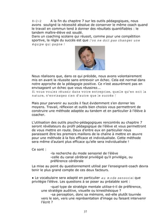8-2-2        A la fin du chapitre 7 sur les outils p•dagogiques, nous
avons soulign• la n•cessit• absolue de conserver le m„me coach quand
le travail en commun tend … donner des r•sultats quantifiables : le
tandem ma†tre-•l‚ve est soud•.
Dans un coaching scolaire qui r•ussit, comme pour une comp•tition
sportive, la r‚gle du succ‚s est que l’on ne doit pas changer une
équipe qui gagne !




Nous r•alisons que, dans ce qui pr•c‚de, nous avons volontairement
mis en avant la r•ussite sans entrevoir un •chec. Cela est normal dans
notre approche de la p•dagogie positive. Ce nƒest assur•ment pas en
envisageant un •chec que vous r•ussirez...
Si vous voulez réussir dans votre entreprise, quelle qu’en soit la
nature, n’envisagez rien d’autre que le succès !

Mais pour parvenir au succ‚s il faut •videmment sƒen donner les
moyens. Travail, r•flexion et outils bien choisis vous permettront de
construire une m•thode adapt•e au tandem et en particulier … lƒ•l‚ve …
coacher.

Lƒutilisation des outils psycho-p•dagogiques rencontr•s au chapitre 7
seront r•v•lateurs du profil p•dagogique de lƒ•l‚ve et vous permettront
de vous mettre en route. Deux dƒentre eux en particulier nous
paraissent „tre les premiers maillons de la cha†ne … mettre en ‡uvre
pour une m•thode … la fois efficace et individualis•e. Cette m•thode
sera m„me dƒautant plus efficace quƒelle sera individualis•e !

Ce sont :
            -la recherche du mode sensoriel de lƒ•l‚ve
            -celle du canal c•r•bral privil•gi• quƒil privil•gie, ou
            pr•f•rence c•r•brale
La mise au point du questionnement utilis• par lƒenseignant-coach devra
tenir le plus grand compte de ces deux facteurs.

€ Le vocabulaire sera adapt• en particulier au mode sensoriel que
privil•gie lƒ•l‚ve. Les questions … se poser au pr•alable sont :
            -quel type de strat•gie mentale utilise-t-il de pr•f•rence,
     une strat•gie auditive, visuelle ou kinesth•sique ?
            -sa perception, donc sa m•moire, est-elle plutˆt tourn•e
     vers le son, vers une repr•sentation dƒimage ou faisant intervenir
     lƒ•crit ?

                                  37
 