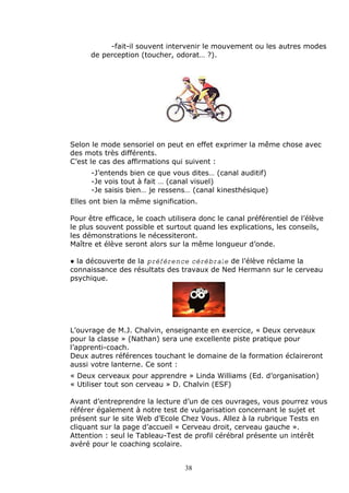 -fait-il souvent intervenir le mouvement ou les autres modes
      de perception (toucher, odorat‰ ?).




Selon le mode sensoriel on peut en effet exprimer la m„me chose avec
des mots tr‚s diff•rents.
Cƒest le cas des affirmations qui suivent :
      -Jƒentends bien ce que vous dites‰ (canal auditif)
      -Je vois tout … fait ‰ (canal visuel)
      -Je saisis bien‰ je ressens‰ (canal kinesth•sique)
Elles ont bien la m„me signification.

Pour „tre efficace, le coach utilisera donc le canal pr•f•rentiel de lƒ•l‚ve
le plus souvent possible et surtout quand les explications, les conseils,
les d•monstrations le n•cessiteront.
Ma†tre et •l‚ve seront alors sur la m„me longueur dƒonde.

€ la d•couverte de la préférence cérébrale de lƒ•l‚ve r•clame la
connaissance des r•sultats des travaux de Ned Hermann sur le cerveau
psychique.




Lƒouvrage de M.J. Chalvin, enseignante en exercice, Š Deux cerveaux
pour la classe ‹ (Nathan) sera une excellente piste pratique pour
lƒapprenti-coach.
Deux autres r•f•rences touchant le domaine de la formation •claireront
aussi votre lanterne. Ce sont :
Š Deux cerveaux pour apprendre ‹ Linda Williams (Ed. dƒorganisation)
Š Utiliser tout son cerveau ‹ D. Chalvin (ESF)

Avant dƒentreprendre la lecture dƒun de ces ouvrages, vous pourrez vous
r•f•rer •galement … notre test de vulgarisation concernant le sujet et
pr•sent sur le site Web dƒEcole Chez Vous. Allez … la rubrique Tests en
cliquant sur la page dƒaccueil Š Cerveau droit, cerveau gauche ‹.
Attention : seul le Tableau-Test de profil c•r•bral pr•sente un int•r„t
av•r• pour le coaching scolaire.


                                  38
 