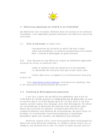1- Définitions générales du COACH et du COACHING

Les définitions sont multiples, différant selon les auteurs et les secteurs
considérés. Il est cependant possible d’énoncer une définition restrictive
commune.


1-1     Pour le Larousse, le coach c’est :

               -une personne qui entraîne un sportif de haut niveau
               -dans une entreprise, le conseiller professionnel d’un salarié
               dont il cherche à développer les performances


1-2     Pour résumer en une définition unique les différentes approches
actuelles du terme, le coaching c’est :

               -aider le coaché à fixer ses objectifs et à les atteindre
               -lui demander de viser plus haut que ce qu’il ferait sans
coach
               -fournir des outils, le support et la structure pour faire plus
et plus vite

         Pour John Eaton et Roy Johnson, formateurs en coaching, c’est
« l’art d’accroître les performances des autres »


1-3     Coaching et développement personnel

      Il est clair, à partir de ces définitions générales, que le but du
COACHING est d’aider quelqu’un à aller plus loin et plus vite. Ce sera
le cas d’un sportif ou d’une équipe sportive. Ce sera aussi le cas d’un
salarié, souvent cadre, d’un manager, d’un chef d’entreprise. De même
est concernée par la démarche de coaching toute personne ayant
besoin de surmonter un obstacle. Ce besoin peut être dû à une
incapacité pérenne (une absence de connaissances, de savoir-faire, un
blocage) ou momentanée (insuffisance physique ou psychique
passagère) après une maladie, une dépression par exemple.

     Attention, soyons clairs : nous nous plaçons dans notre propos en
dehors de toute démarche médicale, un médecin restant avant tout un
médecin, son domaine est le sien. Un coach n’a donc aucune solution -


                                     4
 