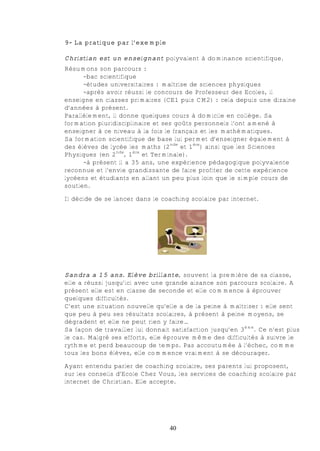 9- La pratique par l’exemple

Christian est un enseignant polyvalent à dominance scientifique.
Résumons son parcours :
      -bac scientifique
      -études universitaires : maîtrise de sciences physiques
      -après avoir réussi le concours de Professeur des Ecoles, il
enseigne en classes primaires (CE1 puis CM2) : cela depuis une dizaine
d’années à présent.
Parallèlement, il donne quelques cours à domicile en collège. Sa
formation pluridisciplinaire et ses goûts personnels l’ont amené à
enseigner à ce niveau à la fois le français et les mathématiques.
Sa formation scientifique de base lui permet d’enseigner également à
des élèves de lycée les maths (2nde et 1ère) ainsi que les Sciences
Physiques (en 2nde, 1ère et Terminale).
      -à présent il a 35 ans, une expérience pédagogique polyvalente
reconnue et l’envie grandissante de faire profiter de cette expérience
lycéens et étudiants en allant un peu plus loin que le simple cours de
soutien.

Il décide de se lancer dans le coaching scolaire par internet.




Sandra a 15 ans. Elève brillante, souvent la première de sa classe,
elle a réussi jusqu’ici avec une grande aisance son parcours scolaire. A
présent elle est en classe de seconde et elle commence à éprouver
quelques difficultés.
C’est une situation nouvelle qu’elle a de la peine à maîtriser : elle sent
que peu à peu ses résultats scolaires, à présent à peine moyens, se
dégradent et elle ne peut rien y faire…
Sa façon de travailler lui donnait satisfaction jusqu’en 3ème. Ce n’est plus
le cas. Malgré ses efforts, elle éprouve même des difficultés à suivre le
rythme et perd beaucoup de temps. Pas accoutumée à l’échec, comme
tous les bons élèves, elle commence vraiment à se décourager.

Ayant entendu parler de coaching scolaire, ses parents lui proposent,
sur les conseils d’Ecole Chez Vous, les services de coaching scolaire par
internet de Christian. Elle accepte.




                                  40
 