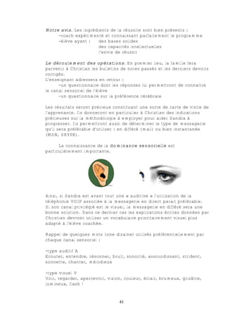 Notre avis. Les ingrédients de la réussite sont bien présents :
     -coach expérimenté et connaissant parfaitement le programme
     -élève ayant :    des bases solides
                       des capacités intellectuelles
                       l’envie de réussir

Le déroulement des opérations. En premier lieu, la famille fera
parvenir à Christian les bulletins de notes passés et les derniers devoirs
corrigés.
L’enseignant adressera en retour :
      -un questionnaire dont les réponses lui permettront de connaître
le canal sensoriel de l’élève
      -un questionnaire sur la préférence cérébrale

Les résultats seront précieux constituant une sorte de carte de visite de
l’apprenante. Ils donneront en particulier à Christian des indications
précieuses sur la méthodologie à employer pour aider Sandra à
progresser. Ils permettront aussi de déterminer le type de messagerie
qu’il sera préférable d’utiliser : en différé (mail) ou bien instantanée
(MSN, SKYPE).

      La connaissance de la dominance sensorielle est
particulièrement importante.




Ainsi, si Sandra est avant tout une « auditive » l’utilisation de la
téléphonie VOIP associée à la messagerie en direct parait préférable.
Si son canal privilégié est le visuel, la messagerie en différé sera une
bonne solution. Dans ce dernier cas les explications écrites données par
Christian devront utiliser un vocabulaire prioritairement visuel plus
adapté à l’élève coachée.

Rappel de quelques mots (une dizaine) utilisés préférentiellement par
chaque canal sensoriel :

-type auditif A
Ecouter, entendre, résonner, bruit, sonorité, assourdissant, strident,
sonnette, chanter, mélodieux

-type visuel V
Voir, regarder, apercevoir, vision, couleur, éclair, brumeux, grisâtre,
lumineux, flash !



                                 41
 