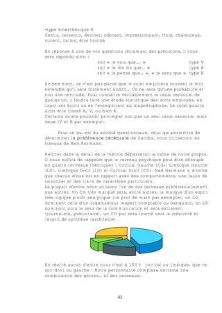 -type kinesthésique K
Sentir, ressentir, deviner, odorant, impressionnant, froid, chaleureux,
violent, calme, être touché

En réponse à une de vos questions réclamant des précisions, il vous
sera répondu ainsi :
                      soit « je vois que…. »                    type V
                      soit « je me dis que… »                   type A
                      soit « je pense que… », « je sens que » type K

Evidemment, ce n’est pas parce que le sujet emploiera souvent le mot
entendre qu’il sera forcément auditif… Ce ne sera qu’une probabilité et
non une certitude. Pour connaître véritablement le canal sensoriel de
quelqu’un, il faudra faire une étude statistique des mots employés, en
lisant ses écrits ou en l’enregistrant au magnétophone. Le sujet pourra
alors être classé A, V, ou bien K.
Certains sujets pourront privilégier non pas un seul canal sensoriel mais
deux (V et K par exemple).

      Pour ce qui est du second questionnaire, celui qui permettra de
déterminer la préférence cérébrale de Sandra, nous utiliserons les
travaux de Ned Hermann.

Rentrer dans le détail de la théorie dépasserait le cadre de notre propos.
Il nous suffira de rappeler que le cerveau psychique peut être découpé
en quatre cerveaux théoriques : Cortical Gauche (CG), Limbique Gauche
(LG), Limbique Droit (LD) et Cortical Droit (CD). Ned Hermann a montré
que chacun d’eux est en rapport avec des comportements, une façon de
raisonner et des traits de caractères particuliers.
La plupart d’entre nous utilisons l’un de ces cerveaux préférentiellement
aux autres. Un CG très marqué sera, entre autres, la marque d’un esprit
très logique plutôt analytique (un prof de math par exemple), un LG
dominant celle d’un organisateur (expert-comptable ou banquier), un LD
dominant aura le sens de la communication et sera extraverti
(journaliste, publicitaire), un CD pur sera tourné vers la créativité et
l’esprit de synthèse (architecte).




En réalité aucun d’entre nous n’est à 100% cortical ou limbique, que ce
soit droit ou gauche ! Notre personnalité complexe entraine une
combinaison des genres… et des cerveaux.



                                 42
 