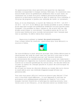 Un questionnaire bien choisi permettra de quantifier les réponses
données correspondant à chaque cerveau théorique. Un classement sera
ensuite établi entre les préférences cérébrales chez le sujet testé. Ce
classement est la base d’un profil cérébral personnalisé permettant,
associé à la dominance sensorielle et dans le cadre qui nous intéresse, à
Christian de proposer à Sandra une méthode de travail lui convenant.

Ainsi, et à titre d’exemple, si le profil de l’élève est CG 40% - LG 20% -
LD 25% - CD 15% on en déduira que Sandra possède un profil cérébral
plutôt équilibré malgré une préférence cérébrale corticale gauche assez
marquée : elle possède un esprit logique et, de ce point de vue, des
études scientifiques lui conviennent. La prédominance de CG sur CD
montre que Sandra est plus tournée naturellement vers l’analyse que
vers la synthèse. Ce déficit devra être travaillé.


      Examinons à présent le travail de questionnement.
C’est la base même du coaching : questionner pour faire découvrir la
solution à l’élève.




De toute évidence le canal sensoriel principal chez l’élève déterminera le
cheminement de l’aide du coach (par oral, par écrit) ainsi que le choix
du vocabulaire et ce d’autant plus qu’il est vraiment dominant.
La connaissance de la prédominance cérébrale a aussi son importance :
par exemple on s’appuiera sur le pouvoir analytique d’un cortical gauche
comme sur la faculté synthétique du cortical droit. On fera de même en
utilisant la rigueur du limbique gauche et le plaisir de communiquer du
limbique droit…
En utilisant au mieux les résultats obtenus au moyen des outils choisis
le coach bâtira ainsi une méthode d’apprentissage efficace car
personnalisée.

Tout cela vous parait difficile à mettre en place et peu réaliste ? C’est
vrai si vous êtes coach-débutant… Si vous apprenez à maîtriser les
principaux outils pédagogiques présentés au chapitre 7 et si vous
essayez vraiment d’assimiler la technique du coaching scolaire, vous
verrez alors le ciel s’éclaircir… et les résultats seront au rendez-vous !




                                  43
 