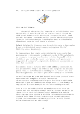 10-   Le règlement financier du coaching scolaire




10-1 Le tarif horaire

      La question mérite que l’on s’y penche car ne l’oublions pas nous
parlons dans cet essai de coaching par internet. Dans la formule les
deux parties doivent trouver leur compte : la famille ou plutôt l’élève
bien sûr, mais aussi l’enseignant qui doit voir son mérite professionnel
justement récompensé par une rémunération juste. La rémunération
dépendra du statut du coach lors de la mission.

Salarié de la famille, il touchera une rémunération nette et devra veiller
à bien avoir été déclaré aux diverses administrations (URSSAF,
ASSEDIC, caisses de retraite).

Ne s’agissant pas d’un emploi au domicile familial comme celui d’un
professeur de soutien scolaire se déplaçant auprès de l’élève, la famille
ne pourra pas récupérer, sous forme de réduction fiscale, 50% de la
totalité des frais versés. Le service rendu par un coach par internet
s’apparente à un cours d’enseignement à distance ou aux services «on
line» d’un consultant.

Si le coach a choisi le statut de profession libérale, il devra comme
tout professionnel, intégrer les différents frais auxquels il est assujetti
par ce statut. La rémunération demandée pour ses services sera bien
entendu supérieure à celle versée par la famille dans le cas précédent.

La détermination du juste prix donnant satisfaction aux deux parties
devra donc tenir compte du statut de l’intervenant.
La rémunération forfaitaire d’un enseignant à domicile comprend non
seulement le prix de la séance mais intègre aussi à la fois le temps du
déplacement et le coût éventuel des frais occasionnés par celui-ci.

Dans le calcul de la rémunération de l’enseignant ou du coach par
internet seul sera décompté le temps passé à s’occuper réellement de
l’élève. Dans le cas d’une intervention par messagerie immédiate
(MSN), cela est facile puisque le temps de l’intervenant est entièrement
consacré à son élève. Lorsque l’intervention a lieu par messagerie
différée (Outlook Express), cela est plus difficile… le coach pouvant
suivre plusieurs élèves en même temps !



                                  44
 