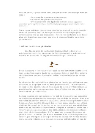Pour ce calcul, il pourra être tenu compte d’autres facteurs qui sont en
vrac :
            -le niveau du programme à enseigner
            -le niveau d’expérience du coach
            -éventuellement ses diplômes et titres (on se rappellera
cependant qu’un agrégé n’est pas forcément plus pédagogue qu’un simple maître-
auxiliaire…)

Dans ce qui précède, nous avons simplement énoncé les principes de
réflexion que doit avoir un enseignant-coach à son compte pour
déterminer le prix de ses prestations. Nous nous garderons bien d’aller
plus loin étant bien conscient que c’est à chacun d’établir sa propre
grille de tarifs.


10-2 Les conditions générales

      Une fois la grille de tarification établie, il faut rédiger avec
précision les conditions générales de fonctionnement et préciser avec
rigueur les modalités du règlement des cours par la famille.




Nous laisserons le lecteur libre des termes des conditions générales
liant les parties pour la durée de la mission. Celle-ci peut-être, selon le
désir des deux parties, ponctuelle, brève, renouvelable ou de longue
durée.

La rédaction de ces conditions générales ne tiendra pas obligatoirement
dans cinq ou six pages. Une ou deux pages suffiront. Le principal est
que les termes soient suffisamment clairs de façon à éviter pendant la
prestation les sujets de contentieux. Nous n’entrerons pas ici dans le
détail-même de la rédaction.

Sachez simplement qu’il existe sur le web de très nombreux exemples
de conditions générales appliquées par les sociétés de service. Elles sont
consultables par tout éventuel utilisateur. Choisissez de préférence celle
émanant d’une société délivrant des services assez proches des vôtres
(cabinet de conseil en formation ou en recrutement par exemple), bien
établie et de réputation irréprochable. Adaptez le contenu à votre cas si
vous vous en sentez capable : des connaissances en droit des affaires
sont bien sûr indispensables. Si n’en avez pas la capacité, ce sera en
général le cas, n’hésitez pas à vous adresser à un juriste de profession
(avocat par exemple). Il vous permettra de ne pas commettre d’erreur
grave dans la rédaction qui pourrait vous être préjudiciable en cas de


                                    45
 