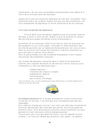 contentieux : de nos jours les plaideurs professionnels sont légion et à
l’affut de la moindre faute de votre part.

Sachez enfin que ces conditions générales ne sont pas immuables. Vous
n’hésiterez pas à les modifier chaque fois que cela sera nécessaire, lors
d’un changement de législation ou d’une modification de vos services.


10-3 Les modalités de règlement

      Comme dans toute entreprise rappelez-vous du principe financier
de base, à savoir « faire rentrer l’argent le plus tôt possible et obtenir
des facilités pour payer ses dettes le plus tard possible ».

Autrement dit ne faites pas crédit à une famille, vous ne serez pas sûr
de récupérer un jour votre argent ! Accordez-lui éventuellement des
facilités de paiement par un règlement échelonné pour les cours à venir.
Dans ce cas nous vous conseillons d’obtenir le dernier versement au
plus tard avec le dernier cours donné.
Pour ne pas procéder ainsi de nombreux enseignants à leur compte
rencontrent des problèmes financiers.

Les moyens de paiement conseillés dans le cadre d’une prestation
internet, qu’il s’agisse de ventes ou de services comme ceux qui nous
intéressent ici, sont les règlements par :

              -chèque bancaire
              -virement de compte à compte
              -prélèvement régulier
              -carte bancaire
              -par internet site Paypal
Dans ce dernier cas, un petit prélèvement sera effectué par la société Paypal pour
rétribution de ses services.




Le chèque bancaire est le moyen de paiement le plus couramment
utilisé par les familles. Il est pratique mais ne présente pas que des
avantages.
Tout d’abord, envoyé par courrier il est sujet aux aléas des mouvements
d’humeur épisodiques des employés des postes. Lors d’une grève de
plusieurs jours, voire de plusieurs semaines, aucun versement ne vous
parvient et votre trésorerie s’effrite dangereusement.
D’autre part, par le jeu des dates de valeur, une fois déposé à votre
compte, il ne vous est crédité que plusieurs jours après : en général


                                      46
 