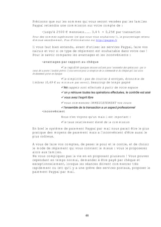 Précisons que sur les sommes qui vous seront versées par les familles
Paypal retiendra une commission sur votre compte de :

         -jusqu’à 2500 € mensuels……. 3,4% + 0,25€ par transaction
Pour des sommes supérieures (ce que nous vous souhaitons !), le pourcentage retenu
diminue sensiblement. Plus d’informations sur http://paypal.fr

Il vous faut bien entendu, avant d’utiliser les services Paypal, faire vos
calculs et voir si ce type de règlement est souhaitable dans votre cas !
Pour le savoir comparez les avantages et les inconvénients :

         -avantages par rapport au chèque
                                € la rapidité (quelques minutes suffisent pour l’ensemble des opérations) : par le
canal de la poste il faudrait prévoir 3 jours environ pour la réception de la commande et du chèque qu’il faut alors
évidemment porter en banque
                   € la simplicité : pas de courrier à envoyer, économie de
timbres (0,49 € au minimum par envoi), beaucoup de temps gagné
                             € les rappels sont effectués à partir de votre espace
                             € on y retrouve toutes les opérations effectuées, le contrôle est aisé
                             € vous avez l’esprit libre
                             € vous commencez IMMEDIATEMENT vos cours
                             € l’ensemble de la transaction a un aspect professionnel
         -inconvénient
                             Nous n’en voyons qu’un mais il est important :
                             € le taux relativement élevé de la commission

En bref le système de paiement Paypal par mail nous parait être le plus
pratique des moyens de paiement mais a l’inconvénient d’être aussi le
plus coûteux.

A vous de faire vos comptes, de peser le pour et le contre, et de choisir
le mode de règlement qui vous convient le mieux : vous le proposerez
alors aux familles.
Ne vous compliquez pas la vie en en proposant plusieurs ! Vous pouvez
cependant en temps normal, demander à être payé par chèque et
exceptionnellement, lorsque les séances doivent commencer très
rapidement ou (et) qu’il y a une grève des services postaux, proposer le
paiement Paypal par mail.




                                                      48
 