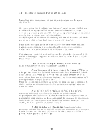 11-    Les douze qualités d’un coach scolaire


Rappelons pour commencer ce que nous précisions plus haut au
chapitre 3.


On comprendra dès à présent que l’on ne s’improvise pas coach : une
expérience pédagogique confirmée, des connaissances dans les
domaines psychologique et méthodologique à partir d’un panel diversifié
d’outils bien maîtrisés sont indispensables.
Il n’existe pas de formation au coaching scolaire du moins si l’on décrit
par ce terme les tâches dont nous avons parlé jusqu’ici.

Nous avons expliqué qu’un enseignant ne deviendra coach scolaire
qu’après une réflexion et une formation théoriques personnelles
s’appuyant sur une expérience pédagogique diversifiée.

Cela rappelé, résumons les qualités que doit posséder, ou acquérir s’il
ne les possède pas, l’apprenti-coach qui veut travailler à son compte.
Nous citerons :

          1- la connaissance parfaite du milieu scolaire
La communication en sera grandement facilitée !

              2- avoir enseigné à des niveaux de classe différents
Cela permet, c’est une évidence que l’on a souvent tendance à oublier,
de connaître les savoirs que devrait avoir un élève entrant en 6e, de
déterminer donc ses insuffisances et de prévoir les connaissances qu’il
devra posséder lorsqu’il passera en 5e.
Nous ne ferons pas ici l’injure au lecteur de rappeler que le discours à
tenir à l’élève de collège sera différent de celui à employer avec un
élève de lycée…

            3- si possible être polyvalent c'est-à-dire pouvoir
enseigner plusieurs disciplines (littéraires ou scientifiques)
La pédagogie est universelle : à titre d’exemple un bon professeur de
philosophie sera souvent un bon enseignant de français. Un enseignant
de sciences physiques pourra de même très souvent enseigner les
maths, du moins jusqu’à un certain niveau

             4- des qualités de pédagogue (rappelons qu’un bon
pédagogue n’est pas celui qui fait de belles phrases mais celui qui se fait comprendre)
En particulier, plus les mots utilisés par le coach seront simples et
précis, mieux passera le message




                                       49
 