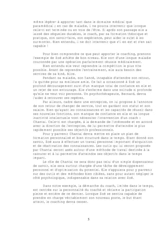 même légère- à apporter tant dans le domaine médical que
paramédical ; en cas de maladie, il ne pourra intervenir que lorsque
celle-ci est terminée ou en voie de l’être. Si après son passage elle a
laissé des séquelles durables, le coach, par sa formation théorique et
pratique, son savoir-faire, son expérience, peut aider le sujet à les
surmonter. Bien entendu, il ne doit intervenir que s’il en est et s’en sait
capable !

       Pour bien comprendre ce que peut apporter le coaching, prenons
l’exemple de Zoé athlète de bon niveau. Elle sort d’une longue maladie
couronnée par une opération parfaitement réussie médicalement.
       Bien entendu elle veut reprendre la compétition le plus vite
possible. Avant de reprendre l’entraînement, elle aura besoin des
services de sa kiné, Alice.
       Pendant sa maladie, son fiancé, incapable d’attendre son retour,
l’a quittée pour sa meilleure amie. Ce fait a occasionné à Zoé un
profond découragement suivi d’un manque total de confiance en elle et
un rejet de son entourage. Elle s’enferme dans une solitude si profonde
qu’elle ne veut voir personne. Un psychothérapeute, Bernard, devra
l’aider à retrouver ses repères.
       Par ailleurs, cadre dans une entreprise, on lui propose à l’annonce
de son retour de changer de service, tout en gardant son statut et son
salaire. Bien qu’ayant les connaissances et les capacités de réussir dans
ses nouvelles fonctions, son manque de confiance en elle et sa longue
inactivité intellectuelle vont nécessiter l’intervention d’un coach :
Chantal. Celle-ci est chargée, à la demande de l’intéressée et en accord
avec la direction de l’entreprise, de lui permettre d’atteindre le plus
rapidement possible ses objectifs professionnels.
       Pour y parvenir Chantal devra mettre en place un plan de
formation personnalisé et bien structuré dans le temps. Etant donné son
savoir, Zoé aura à effectuer un travail personnel important d’acquisition
et de réactivation des connaissances. Les outils qui lui seront proposés
par Chantal seront axés autour d’une méthode de travail destinée à la
rassurer et à lui permettre d’atteindre ses objectifs dans le temps
imparti.
       Le rôle de Chantal ne sera donc pas celui d’un simple dispensateur
de savoir, elle sera surtout chargée d’une tâche de développement
personnel et d’optimisation du potentiel. Elle s’appuiera pour y parvenir
sur des outils et des méthodes bien ciblées, sans pour autant négliger le
côté psychologique, indispensable dans sa relation avec Zoé.

      Dans notre exemple, la démarche du coach, limitée dans le temps,
est centrée sur la personnalité du coaché et réclame la participation
pleine et entière de ce dernier. Lorsque Zoé se sentira capable de
prendre en charge véritablement son nouveau poste, le but étant
atteint, le coaching devra cesser.




                                  5
 
