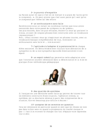 5- le pouvoir d’empathie
La Palisse aurait dit que « c’est en se mettant à la place de l’autre qu’on
le comprend… ». On peut ajouter que c’est aussi parce qu’il sent qu’on
le comprend que l’élève fait des efforts

             6- un enthousiasme sans faille
Remémorons-nous un instant les nombreux maîtres que nous avons
rencontrés dans notre passé de collégiens ou de lycéens…
Les plus écoutés, donc les plus efficaces, étaient-ils ceux qui parlaient le
mieux, utilisant de longues phrases bien construites avec un vocabulaire
impressionnant ?
Non… c’était souvent ceux qui s’exprimant en phrases courtes, avec un
vocabulaire basique compréhensible de tous, montraient un
enthousiasme sans faille et … communicatif

            7- l’aptitude à s’adapter à la personnalité de chaque
élève rencontré. On devra évidemment toujours faire abstraction de la
sympathie ou de la non-sympathie éprouvée éventuellement à son
égard

            8- un esprit créatif qui permettra cette adaptation ainsi
que l’innovation souvent nécessaire dans la détermination et la mise en
pratique d’une méthodologie pédagogique




              9- des qualités de synthèse
Si l’analyse est une démarche assez facile qui permet de trouver tous
les éléments constitutifs d’une situation, l’opération inverse, la
synthèse, est la résultante obtenue à partir des composantes de la
situation. Elle est beaucoup plus difficile à réaliser !

              10- accepter de se remettre en question
Cela est nécessaire en particulier quand on sent que les choses ne vont
pas dans le bon sens ou quand la progression du coaché marque le
pas : il faut à ce moment-là changer son fusil d’épaule voire reprendre
tout à zéro




                                  50
 