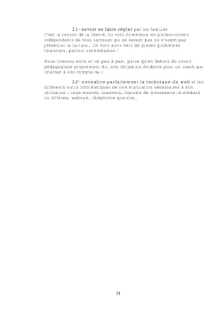 11- savoir se faire régler par les familles
C’est la rançon de la liberté. Ils sont nombreux les professionnels
indépendants de tous secteurs qui ne savent pas ou n’osent pas
présenter la facture… Ils vont alors vers de graves problèmes
financiers…parfois irrémédiables !

Nous citerons enfin et un peu à part, parce qu’en dehors du circuit
pédagogique proprement dit, une obligation évidente pour un coach par
internet à son compte de :

               12- connaître parfaitement la technique du web et les
différents outils informatiques de communication nécessaires à son
utilisation : imprimantes, scanners, logiciels de messagerie immédiate
ou différée, webcam, téléphonie gratuite…




                                 51
 