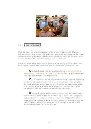 12-   Début d’éthique


Comme pour de nombreuses activités professionnelles (médecins,
conseils financiers, agents immobiliers, avocats) un ensemble de règles
morales devra présider à l’exercice du coaching scolaire, formant ainsi
une sorte de code de déontologie propre à l’activité.

Dans cet ensemble, nous commencerons par énoncer trois règles qui
nous apparaissent dès à présent particulièrement fondamentales :

           € le coach aura comme souci principal le respect de la
      personnalité-même de l’individu à coacher, quels que soient
      son âge, son niveau, ses capacités ;

           •    il n’acceptera ou ne prolongera une mission de coaching,
      après l’avoir acceptée, que s’il s’en sait véritablement capable…
      Si, pour quelque raison que ce soit, il pense ne pas (ou ne plus)
      être l’homme ou la femme de la situation, l’honnêteté la plus
      élémentaire réclame l’arrêt immédiat des séances ;

            ‚ le coach devra savoir arrêter la mission de coaching au
      bon moment, c'est-à-dire au moment où il jugera que l’objectif
      fixé au début (acquisition simple de savoirs, préparation d’un
      examen, d’un concours de la fonction publique, appropriation de
      savoir-faire, élaboration, mise au point ou optimisation d’une
      méthode de travail etc.) est atteint.




                                52
 