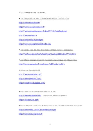 13-2 Ressources internet


€ sur les programmes d'enseignement et l'orientation

http://www.education.fr

http://www.education.gouv.fr

http://www.education.gouv.fr/bo/1999/hs5/default.htm

http://www.onisep.fr

http://www.cndp.fr/college/

http://www.enseignementliberte.org/


€ sur la théorie de Ned Hermann (théorie des 4 cerveaux)

http://tecfa.unige.ch/tecfa/teaching/UVLibre/0001/bin27/c31.htm


€ sur Marie-Joseph Chalvin (utilisation pratique en pédagogie)

http://perso.wanadoo.fr/snalcmon %20/lectures.htm


€ sites sur la créativité

http://www.creativite.net/

http://www.petillant.com/

http://creativite.typepad.com/



€cours particuliers personnalisés sur le net

http://www.qualiprof.com (inscription des enseignants)

http://courservice.com


€ sur les emplois à domicile, la réduction d'impôt, les démarches administratives

http://www.cesu.urssaf.fr/cesweb/ces2.jsp

http://www.servicepublic.fr




                                       55
 