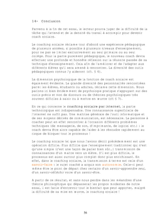 14-   Conclusion

Parvenu à la fin de cet essai, le lecteur pourra juger de la difficulté de la
tâche qui l’attend et de la densité du travail à accomplir pour devenir
coach scolaire.

Le coaching scolaire réclame tout d’abord une expérience pédagogique
de plusieurs années, si possible à plusieurs niveaux d’enseignement,
pour ne pas se limiter exclusivement au seul primaire ou au seul
collège. Pour la partie purement pédagogique, le nouveau coach devra
effectuer une profonde et honnête réflexion sur la réussite passée de sa
technique d’enseignement. Cela afin de l’améliorer et de l’adapter aux
différents élèves qu’il sera amené à rencontrer. La diversité des outils
pédagogiques connus l’y aideront (cft. § 6).

La dimension psychologique de la fonction de coach scolaire est
également évidente. La grande diversité des personnalités rencontrées
parmi les élèves, étudiants ou adultes, réclame cette dimension. Nous
parlons ici bien évidemment de psychologie pratique s’appuyant sur des
outils précis et non de discours ou de théories psychologiques très
souvent difficiles à saisir ou à mettre en œuvre (cft § 7).

En ce qui concerne le coaching scolaire par internet, la partie
technologique est indispensable. Une connaissance superficielle de
l’internet ne suffit pas. Une maîtrise générale de l’outil informatique et
de ses moyens dérivés de communication, est nécessaire. La personne à
coacher peut en effet rencontrer à l’occasion différents problèmes
techniques (de messagerie, de son, d’imprimante, de logiciel etc.) : le
coach devra être alors capable de l’aider à les résoudre rapidement au
risque de bloquer tout le processus !

Le coaching scolaire tel que nous l’avons décrit précédemment est une
opération difficile. Plus difficile que l’enseignement traditionnel qui n’est
qu’une simple (c’est une façon de parler bien sûr…) transmission de
connaissances d’un maître vers un élève. S’il est plus difficile, le
processus est aussi surtout plus complet donc plus enrichissant. En
effet, dans le coaching scolaire, la transmission à terme est celle d’un
savoir-faire : le sujet coaché a acquis son autonomie. Celle-ci peut
même être le point de départ chez certains d’un savoir-apprendre seul,
d’un savoir-réfléchir voire d’un savoir-être.

A partir de ce résultat, et sans nous perdre dans les méandres d’une
théorie philosophique qui dépasserait les propos modestes de notre
essai, il est facile d’entrevoir tout le bienfait que peut apporter, malgré
la difficulté de sa mise en œuvre, le coaching scolaire !




                                  56
 
