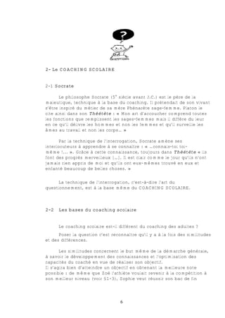 2- Le COACHING SCOLAIRE


2-1 Socrate

       Le philosophe Socrate (5e siècle avant J.C.) est le père de la
maïeutique, technique à la base du coaching. Il prétendait de son vivant
s’être inspiré du métier de sa mère Phénarète sage-femme. Platon le
cite ainsi dans son Théétète : « Mon art d’accoucher comprend toutes
les fonctions que remplissent les sages-femmes mais il diffère du leur
en ce qu’il délivre les hommes et non les femmes et qu’il surveille les
âmes au travail et non les corps… »

       Par la technique de l’interrogation, Socrate amène ses
interlocuteurs à apprendre à se connaître : « …connais-toi toi-
même !... ». Grâce à cette connaissance, toujours dans Théétète « ils
font des progrès merveilleux […]. Il est clair comme le jour qu’ils n’ont
jamais rien appris de moi et qu’ils ont eux-mêmes trouvé en eux et
enfanté beaucoup de belles choses. »


      La technique de l’interrogation, c'est-à-dire l’art du
questionnement, est à la base même du COACHING SCOLAIRE.



2-2   Les bases du coaching scolaire


      Le coaching scolaire est-il différent du coaching des adultes ?
      Poser la question c’est reconnaître qu’il y a à la fois des similitudes
et des différences.

       Les similitudes concernent le but même de la démarche générale,
à savoir le développement des connaissances et l’optimisation des
capacités du coaché en vue de réaliser son objectif.
Il s’agira bien d’atteindre un objectif en obtenant la meilleure note
possible : de même que Zoé l’athlète voulait revenir à la compétition à
son meilleur niveau (voir §1-3), Sophie veut réussir son bac de fin




                                  6
 
