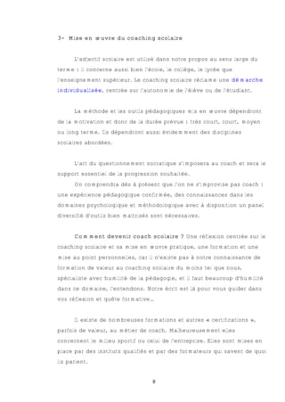 3- Mise en œuvre du coaching scolaire


      L’adjectif scolaire est utilisé dans notre propos au sens large du
terme : il concerne aussi bien l’école, le collège, le lycée que
l’enseignement supérieur. Le coaching scolaire réclame une démarche
individualisée, centrée sur l’autonomie de l’élève ou de l’étudiant.


      La méthode et les outils pédagogiques mis en œuvre dépendront
de la motivation et donc de la durée prévue : très court, court, moyen
ou long terme. Ils dépendront aussi évidemment des disciplines
scolaires abordées.


      L’art du questionnement socratique s’imposera au coach et sera le
support essentiel de la progression souhaitée.
      On comprendra dès à présent que l’on ne s’improvise pas coach :
une expérience pédagogique confirmée, des connaissances dans les
domaines psychologique et méthodologique avec à disposition un panel
diversifié d’outils bien maîtrisés sont nécessaires.


      Comment devenir coach scolaire ? Une réflexion centrée sur le
coaching scolaire et sa mise en œuvre pratique, une formation et une
mise au point personnelles, car il n’existe pas à notre connaissance de
formation de valeur au coaching scolaire du moins tel que nous,
spécialiste avec humilité de la pédagogie, et il faut beaucoup d’humilité
dans ce domaine, l’entendons. Notre écrit est là pour vous guider dans
vos réflexion et quête formative…


      Il existe de nombreuses formations et autres « certifications »,
parfois de valeur, au métier de coach. Malheureusement elles
concernent le milieu sportif ou celui de l’entreprise. Elles sont mises en
place par des instituts qualifiés et par des formateurs qui savent de quoi
ils parlent.


                                  8
 
