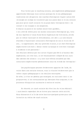 Pour former par le coaching scolaire, une expérience pédagogique
approfondie théorique mais surtout pratique du milieu pédagogique
traditionnel est obligatoire. Les coaches d’entreprise n’ayant jamais été
immergés en collège ne trouveront pas leur place dans le milieu scolaire
pas plus qu’un coach scolaire n’a sa place dans l’entreprise dont il ne
connaît ni les rouages ni les exigences.
A chacun sa place et les vaches seront bien gardées…
Il en a été de même pour les jeunes consultants d’entreprise qui, forts
de leur diplôme à l’issue d’une Ecole Supérieure de Commerce, attirés
par un métier valorisant et rémunérateur, ont sévi il y a une dizaine
d’années s’improvisant consultants d’entreprise en solo à moins de 25
ans... Ils apprenaient, dès leur première mission, à un chef d’entreprise
expérimenté comment il devait mener sa barque et comment manager
« moderne » son personnel !
Les résultats obtenus par leur action n’ayant pas été à la hauteur des
espérances, loin s’en faut, ils ont heureusement intégré de nos jours
des cabinets de conseils : ils y sont eux-mêmes encadrés par des
consultants expérimentés généralement issus du monde de l’entreprise !


      Les psychologues peuvent évidemment apporter de l’aide, du
moins dans une certaine mesure, mais ils n’auront évidemment pas le
même impact pédagogique ni les résultats escomptés.
En effet, ils n’ont en général pas enseigné, ne maîtrisent donc ni les
programmes, ni les connaissances qui devraient être acquises, ni les
processus d’acquisition successive à mettre en œuvre.


      En résumé, un coach scolaire doit être issu du milieu éducatif.
il aura besoin cependant de se former pour exercer cette activité.
Nous donnerons à la fin de notre fascicule quelques pistes pour une
formation au métier de coach scolaire.




                                  9
 