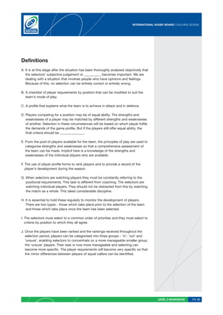 INTERNATIONAL RUGBY BOARD COACHING SEVENS




Definitions
A. It is at this stage after the situation has been thoroughly analysed objectively that
   the selectors' subjective judgement or __________ becomes important. We are
   dealing with a situation that involves people who have opinions and feelings.
   Because of this, no selection can be entirely correct or entirely wrong.

B. A checklist of player requirements by position that can be modified to suit the
   team’s mode of play.

C. A profile that explains what the team is to achieve in attack and in defence.

D. Players competing for a position may be of equal ability. The strengths and
   weaknesses of a player may be matched by different strengths and weaknesses
   of another. Selection in these circumstances will be based on which player fulfils
   the demands of the game profile. But if the players still offer equal ability, the
   final criteria should be ______________.

E. From the pool of players available for the team, the principles of play are used to
   categorise strengths and weaknesses so that a comprehensive assessment of
   the team can be made. Implicit here is a knowledge of the strengths and
   weaknesses of the individual players who are available.

F. The use of player profile forms to rank players and to provide a record of the
   player’s development during the season.

G. When selectors are watching players they must be constantly referring to the
   positional requirements. This task is different from coaching. The selectors are
   watching individual players. They should not be distracted from this by watching
   the match as a whole. This takes considerable discipline.

H. It is essential to hold these regularly to monitor the development of players.
   There are two types - those which take place prior to the selection of the team
   and those which take place once the team has been selected.

I. The selectors must select to a common order of priorities and they must select to
   criteria by position to which they all agree.

J. Once the players have been ranked and the rankings received throughout the
   selection period, players can be categorised into three groups - ‘in’, ‘out’ and
   ‘unsure’, enabling selectors to concentrate on a more manageable smaller group,
   the ‘unsure’ players. Their task is now more manageable and selecting can
   become more specific. The player requirements will become very specific so that
   the minor differences between players of equal calibre can be identified.




                                                                                            LEVEL 2 WORKBOOK     PG 15
 