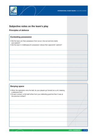 INTERNATIONAL RUGBY BOARD COACHING SEVENS




Subjective notes on the team’s play
Principles of defence


 Contesting possession

 • Did the team win their possession from scrum, line-out and kick starts
   and restarts?
 • Did the team in challenging for possession reduce their opponents’ options?




 Denying space

 • When the opposition wins the ball, do your players go forward as a unit, keeping
   a defensive line?
 • At each contact, is the ball further from your defending goal-line than it was at
   the previous contact?




                                                                                        LEVEL 2 WORKBOOK     PG 19
 