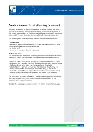 INTERNATIONAL RUGBY BOARD COACHING SEVENS




Create a team aim for a forthcoming tournament
Your team aims should be specific, measurable, achievable, relevant, and within a
time frame, so that there is specified accountability. Aims should be structured so
that there is one overall aim for the season and additional aims for each tournament
which enable the team to monitor its progress towards the overall season aim.

The team may have two types of aims; outcome aims and performance aims.

Outcome aims
These are the results that a team wishes to achieve during a tournament or series
of tournaments. Examples of outcome aims are:
• to win the Bowl
• to lose by no more than 20 points in pool play

Performance aims
The performance aim is based on the team’s performance and, as a result, enables
the team to ‘control the controllables’. The performance aim may be applied to:

• a skill - to make a given number or proportion of successful passes in the game
• a pattern of play - two play ‘inside out’ defence so that the attack is forced across
  the field and runs out of space in a given proportion of the attacks
• a tactical option - against a particular opponent to spread the attacking line
  across the field so that when the team reverses the attack, a one-on-one
  mismatch is created between a powerful runner and a weaker defender so that
  the team is able to score a minimum of three tries per half using this tactic

The principles of attack and defence are a useful checklist for deciding on the aims
with the first couple of principles in each case being very important for the
successful performance of the team.

Based on the analysis you have done, record your team’s aims on the next page.




                                                                                           LEVEL 2 WORKBOOK     PG 26
 