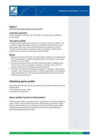 INTERNATIONAL RUGBY BOARD COACHING SEVENS




Task 2
From the team profile, develop a game profile.

Learning outcome
By the conclusion of this task, you will be able to develop a game profile from
a team profile.

The game profile
The game profile explains what the team is to achieve in attack and defence. The
principles of attack and defence serve as a checklist for the achievement of the
game profile. Each team’s game profile will have the principles as a common
checklist of what the team is to achieve. Each team will have a different team
profile, and as a result of this, their game profiles will differ.

Notes
1. Because of the size of the field, the small number of players on the field and the
   lack of specialisation of players by playing position, the degree to which game
   profiles can vary is limited.
2. This exercise ensures that the concept of the game profile is understood and
   that its role is to focus your players’ attention on a simple mission for each
   principle, based on the positioning of opposition players.
3. In Sevens, the results of the application of pressure - possession, field position
   and pace - are as important as they are in fifteen-a-side Rugby, with possession
   being all important even if this means conceding field position before the team
   penetrates and uses its pace.



Attacking game profile
Once possession has been gained, the attacking game profile may be based upon:
• field position
• the positioning of team-mates
• the position of opponents.



Game profiles based on field position

Attacking game profiles are usually based on field position. The field is divided into
areas in which a chosen mode of play within that area will give the team its best
outcome from their play. The two divisions within this are firstly the game profile
that exploits linear space down the field, and secondly the game profile that
exploits lateral space across the field.




                                                                                           LEVEL 2 WORKBOOK     PG 28
 