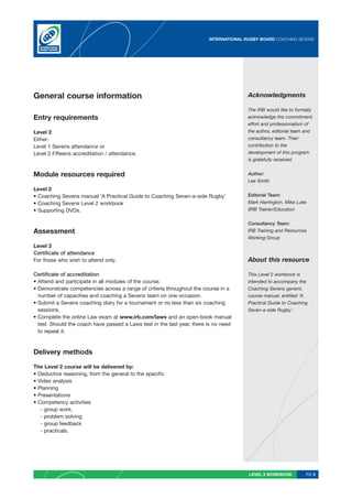 INTERNATIONAL RUGBY BOARD COACHING SEVENS




General course information                                                              Acknowledgments

                                                                                        The IRB would like to formally
Entry requirements                                                                      acknowledge the commitment,
                                                                                        effort and professionalism of
Level 2                                                                                 the author, editorial team and
Either:                                                                                 consultancy team. Their
Level 1 Sevens attendance or                                                            contribution to the
Level 2 Fifteens accreditation / attendance.                                            development of this program
                                                                                        is gratefully received.


Module resources required                                                               Author:
                                                                                        Lee Smith
Level 2
• Coaching Sevens manual ‘A Practical Guide to Coaching Seven-a-side Rugby’             Editorial Team:
• Coaching Sevens Level 2 workbook                                                      Mark Harrington, Mike Luke
• Supporting DVDs.                                                                      (IRB Trainer/Educator)


                                                                                        Consultancy Team:
Assessment                                                                              IRB Training and Resources
                                                                                        Working Group
Level 2
Certificate of attendance
For those who wish to attend only.                                                      About this resource

Certificate of accreditation                                                            This Level 2 workbook is
• Attend and participate in all modules of the course.                                  intended to accompany the
• Demonstrate competencies across a range of criteria throughout the course in a        Coaching Sevens generic
  number of capacities and coaching a Sevens team on one occasion.                      course manual, entitled ‘A
• Submit a Sevens coaching diary for a tournament or no less than six coaching          Practical Guide to Coaching
  sessions.                                                                             Seven-a-side Rugby’.
• Complete the online Law exam at www.irb.com/laws and an open-book manual
  test. Should the coach have passed a Laws test in the last year, there is no need
  to repeat it.



Delivery methods

The Level 2 course will be delivered by:
• Deductive reasoning, from the general to the specific
• Video analysis
• Planning
• Presentations
• Competency activities
   - group work.
   - problem solving
   - group feedback
   - practicals.




                                                                                        LEVEL 2 WORKBOOK          PG 3
 