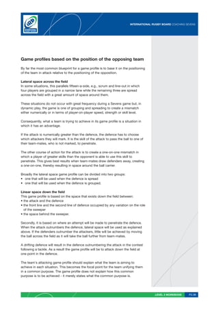 INTERNATIONAL RUGBY BOARD COACHING SEVENS




Game profiles based on the position of the opposing team

By far the most common blueprint for a game profile is to base it on the positioning
of the team in attack relative to the positioning of the opposition.

Lateral space across the field
In some situations, this parallels fifteen-a-side, e.g., scrum and line-out in which
four players are grouped in a narrow lane while the remaining three are spread
across the field with a great amount of space around them.

These situations do not occur with great frequency during a Sevens game but, in
dynamic play, the game is one of grouping and spreading to create a mismatch
either numerically or in terms of player-on-player speed, strength or skill level.

Consequently, what a team is trying to achieve in its game profile is a situation in
which it has an advantage.

If the attack is numerically greater than the defence, the defence has to choose
which attackers they will mark. It is the skill of the attack to pass the ball to one of
their team-mates, who is not marked, to penetrate.

The other course of action for the attack is to create a one-on-one mismatch in
which a player of greater skills than the opponent is able to use this skill to
penetrate. This gives best results when team-mates draw defenders away, creating
a one-on-one, thereby resulting in space around the ball carrier.

Broadly the lateral space game profile can be divided into two groups:
• one that will be used when the defence is spread
• one that will be used when the defence is grouped.

Linear space down the field
This game profile is based on the space that exists down the field between:
• the attack and the defence
• the front line and the second line of defence occupied by any variation on the role
  of the sweeper
• the space behind the sweeper.

Secondly, it is based on where an attempt will be made to penetrate the defence.
When the attack outnumbers the defence, lateral space will be used as explained
above. If the defenders outnumber the attackers, little will be achieved by moving
the ball across the field as it will take the ball further from team-mates.

A drifting defence will result in the defence outnumbering the attack in the contest
following a tackle. As a result the game profile will be to attack down the field at
one point in the defence.

The team’s attacking game profile should explain what the team is aiming to
achieve in each situation. This becomes the focal point for the team unifying them
in a common purpose. The game profile does not explain how this common
purpose is to be achieved - it merely states what the common purpose is.




                                                                                             LEVEL 2 WORKBOOK     PG 31
 