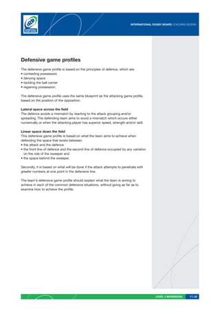 INTERNATIONAL RUGBY BOARD COACHING SEVENS




Defensive game profiles
The defensive game profile is based on the principles of defence, which are:
• contesting possession
• denying space
• tackling the ball carrier
• regaining possession.

The defensive game profile uses the same blueprint as the attacking game profile,
based on the position of the opposition.

Lateral space across the field
The defence avoids a mismatch by reacting to the attack grouping and/or
spreading. The defending team aims to avoid a mismatch which occurs either
numerically or when the attacking player has superior speed, strength and/or skill.

Linear space down the field
This defensive game profile is based on what the team aims to achieve when
defending the space that exists between:
• the attack and the defence
• the front line of defence and the second line of defence occupied by any variation
  on the role of the sweeper and
• the space behind the sweeper.

Secondly, it is based on what will be done if the attack attempts to penetrate with
greater numbers at one point in the defensive line.

The team’s defensive game profile should explain what the team is aiming to
achieve in each of the common defensive situations, without going as far as to
examine how to achieve the profile.




                                                                                         LEVEL 2 WORKBOOK     PG 32
 