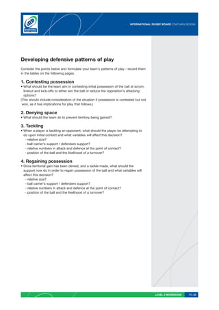 INTERNATIONAL RUGBY BOARD COACHING SEVENS




Developing defensive patterns of play
Consider the points below and formulate your team’s patterns of play - record them
in the tables on the following pages.

1. Contesting possession
• What should be the team aim in contesting initial possession of the ball at scrum,
  lineout and kick-offs to either win the ball or reduce the opposition’s attacking
  options?
(This should include consideration of the situation if possession is contested but not
 won, as it has implications for play that follows.)

2. Denying space
• What should the team do to prevent territory being gained?

3. Tackling
• When a player is tackling an opponent, what should the player be attempting to
  do upon initial contact and what variables will affect this decision?
   - relative size?
   - ball carrier’s support / defenders support?
   - relative numbers in attack and defence at the point of contact?
   - position of the ball and the likelihood of a turnover?

4. Regaining possession
• Once territorial gain has been denied, and a tackle made, what should the
  support now do in order to regain possession of the ball and what variables will
  affect this decision?
   - relative size?
   - ball carrier’s support / defenders support?
   - relative numbers in attack and defence at the point of contact?
   - position of the ball and the likelihood of a turnover?




                                                                                          LEVEL 2 WORKBOOK     PG 43
 
