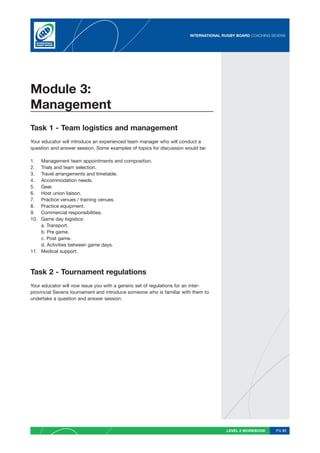 INTERNATIONAL RUGBY BOARD COACHING SEVENS




Module 3:
Management
Task 1 - Team logistics and management
Your educator will introduce an experienced team manager who will conduct a
question and answer session. Some examples of topics for discussion would be:

1.  Management team appointments and composition.
2.  Trials and team selection.
3.  Travel arrangements and timetable.
4.  Accommodation needs.
5.  Gear.
6.  Host union liaison.
7.  Practice venues / training venues.
8.  Practice equipment.
9.  Commercial responsibilities.
10. Game day logistics:
    a. Transport.
    b. Pre game.
    c. Post game.
    d. Activities between game days.
11. Medical support.



Task 2 - Tournament regulations
Your educator will now issue you with a generic set of regulations for an inter-
provincial Sevens tournament and introduce someone who is familiar with them to
undertake a question and answer session.




                                                                                      LEVEL 2 WORKBOOK     PG 51
 