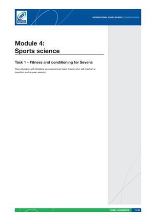 INTERNATIONAL RUGBY BOARD COACHING SEVENS




Module 4:
Sports science
Task 1 - Fitness and conditioning for Sevens
Your educator will introduce an experienced team trainer who will conduct a
question and answer session.




                                                                                       LEVEL 2 WORKBOOK     PG 52
 