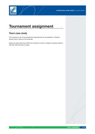 INTERNATIONAL RUGBY BOARD COACHING SEVENS




Tournament assignment
Team case study
This module is one of the assessment requirements for accreditation. Coaches
should work in pairs on this exercise.

Apply the game planning method to the play of a team to design a practice session
that will meet the team’s needs.




                                                                                      LEVEL 2 WORKBOOK     PG 53
 