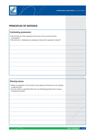INTERNATIONAL RUGBY BOARD COACHING SEVENS




PRINCIPLES OF DEFENCE

Contesting possession

• Did the team win their possession from scrum, line-out and kick starts
  and restarts?
• Did the team in challenging for possession reduce their opponents’ options?




Denying space

• When the opposition wins the ball, do your players go forward as a unit, keeping
  a defensive line?
• At each contact, is the ball further from your defending goal-line than it was at
  the previous contact?




                                                                                       LEVEL 2 WORKBOOK     PG 57
 