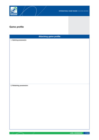 INTERNATIONAL RUGBY BOARD COACHING SEVENS




Game profile



                            Attacking game profile
 1. Gaining possession




 2. Retaining possession:




                                                               LEVEL 2 WORKBOOK     PG 65
 